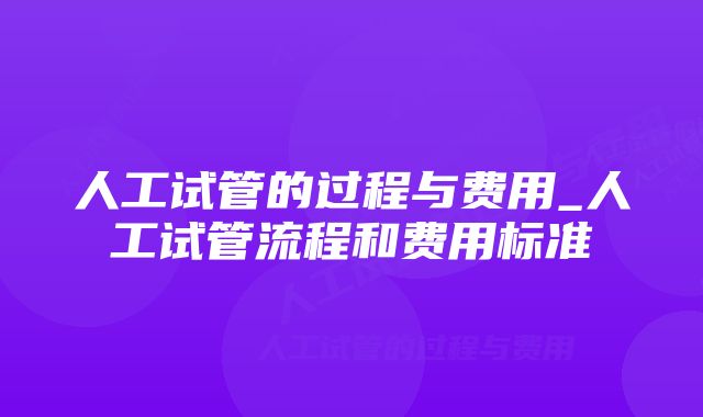 人工试管的过程与费用_人工试管流程和费用标准