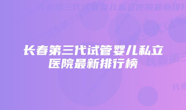 长春第三代试管婴儿私立医院最新排行榜