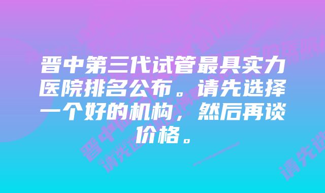 晋中第三代试管最具实力医院排名公布。请先选择一个好的机构，然后再谈价格。