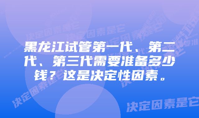 黑龙江试管第一代、第二代、第三代需要准备多少钱？这是决定性因素。