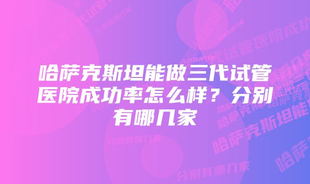 哈萨克斯坦能做三代试管医院成功率怎么样？分别有哪几家