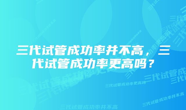 三代试管成功率并不高，三代试管成功率更高吗？