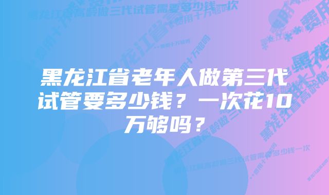 黑龙江省老年人做第三代试管要多少钱？一次花10万够吗？