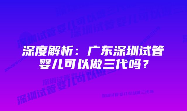 深度解析：广东深圳试管婴儿可以做三代吗？