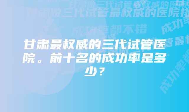 甘肃最权威的三代试管医院。前十名的成功率是多少？