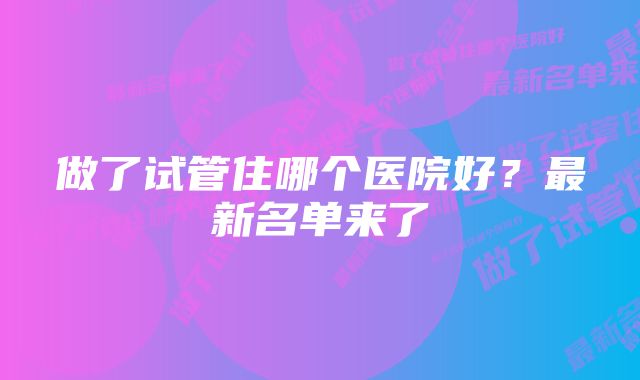 做了试管住哪个医院好？最新名单来了