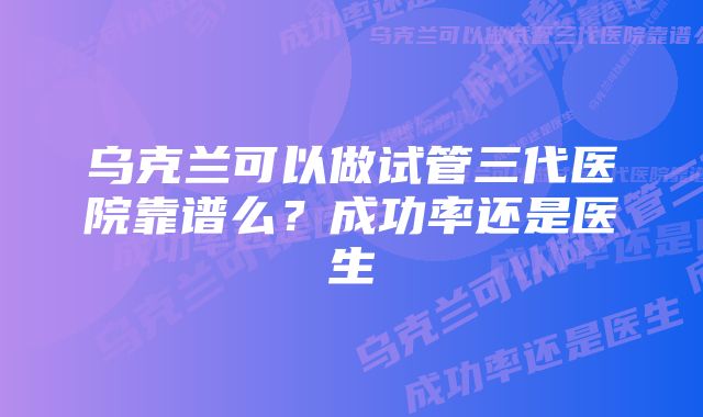 乌克兰可以做试管三代医院靠谱么？成功率还是医生