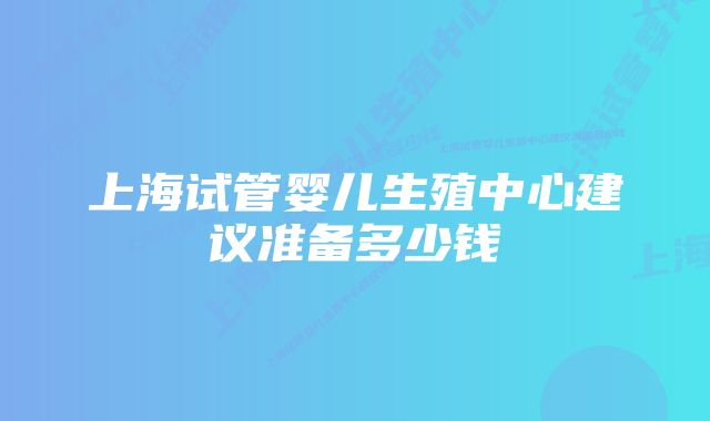 上海试管婴儿生殖中心建议准备多少钱