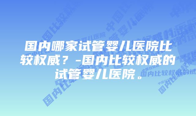 国内哪家试管婴儿医院比较权威？-国内比较权威的试管婴儿医院。