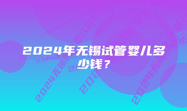 2024年无锡试管婴儿多少钱？