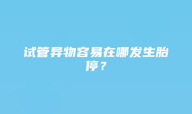 试管异物容易在哪发生胎停？