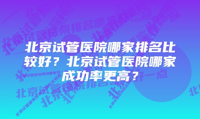 北京试管医院哪家排名比较好？北京试管医院哪家成功率更高？