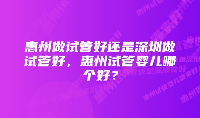 惠州做试管好还是深圳做试管好，惠州试管婴儿哪个好？