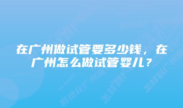 在广州做试管要多少钱，在广州怎么做试管婴儿？