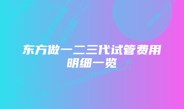 东方做一二三代试管费用明细一览