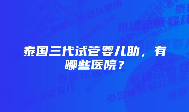 泰国三代试管婴儿助，有哪些医院？