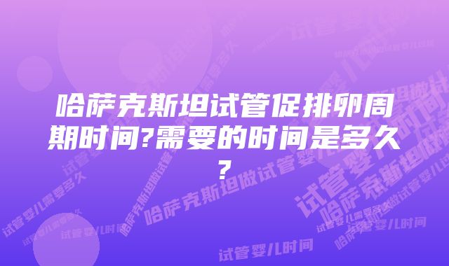 哈萨克斯坦试管促排卵周期时间?需要的时间是多久?