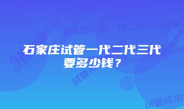 石家庄试管一代二代三代要多少钱？