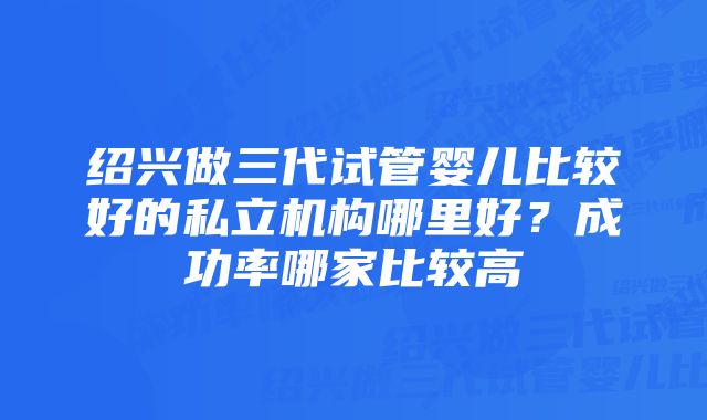 绍兴做三代试管婴儿比较好的私立机构哪里好？成功率哪家比较高