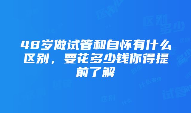 48岁做试管和自怀有什么区别，要花多少钱你得提前了解