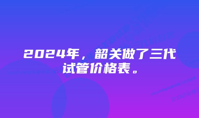 2024年，韶关做了三代试管价格表。