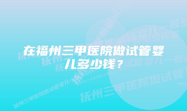 在福州三甲医院做试管婴儿多少钱？