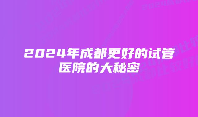 2024年成都更好的试管医院的大秘密