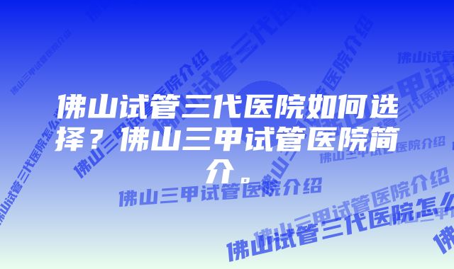 佛山试管三代医院如何选择？佛山三甲试管医院简介。