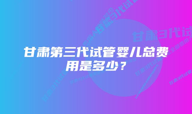 甘肃第三代试管婴儿总费用是多少？