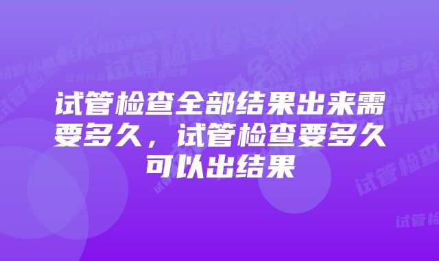 试管检查全部结果出来需要多久，试管检查要多久可以出结果