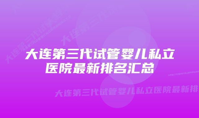 大连第三代试管婴儿私立医院最新排名汇总