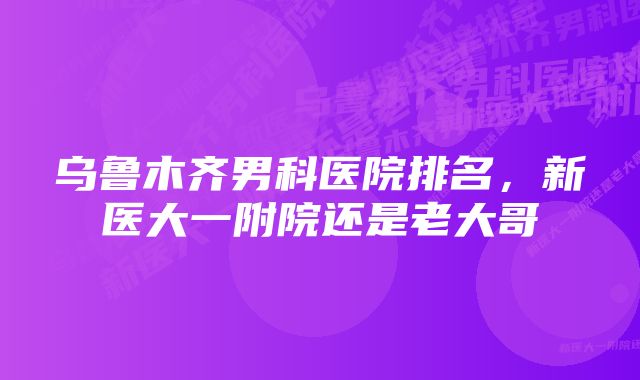 乌鲁木齐男科医院排名，新医大一附院还是老大哥