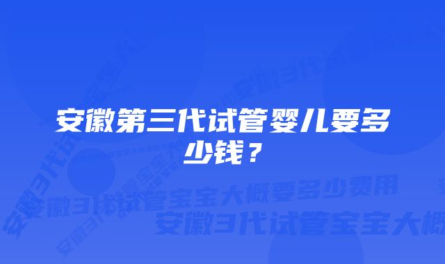 安徽第三代试管婴儿要多少钱？