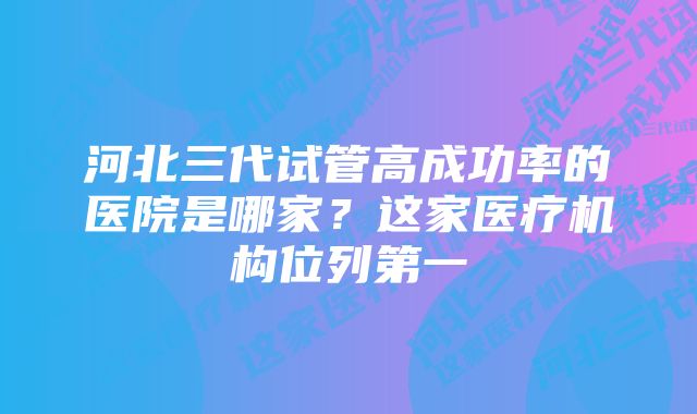 河北三代试管高成功率的医院是哪家？这家医疗机构位列第一