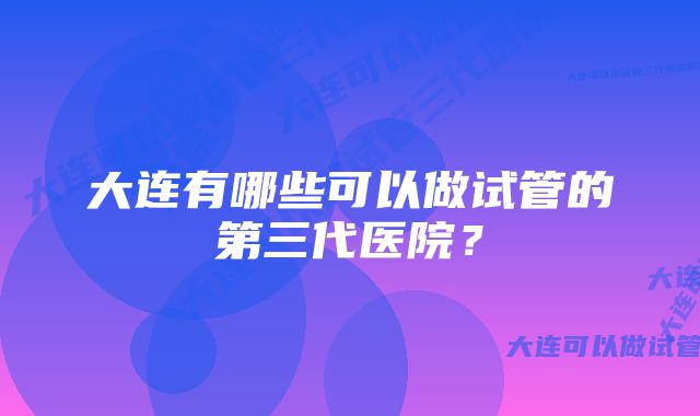 大连有哪些可以做试管的第三代医院？