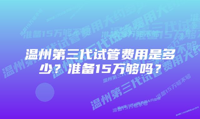 温州第三代试管费用是多少？准备15万够吗？