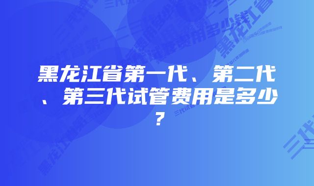 黑龙江省第一代、第二代、第三代试管费用是多少？