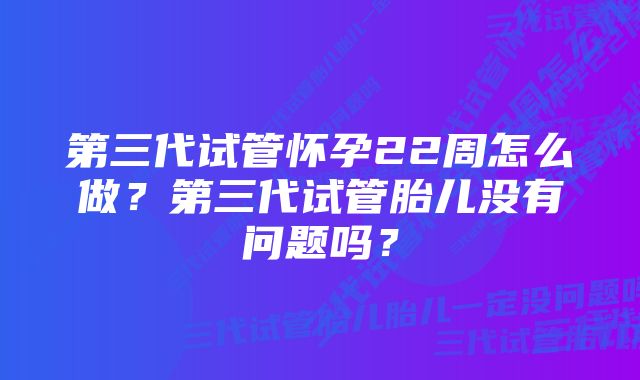 第三代试管怀孕22周怎么做？第三代试管胎儿没有问题吗？