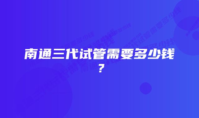 南通三代试管需要多少钱？