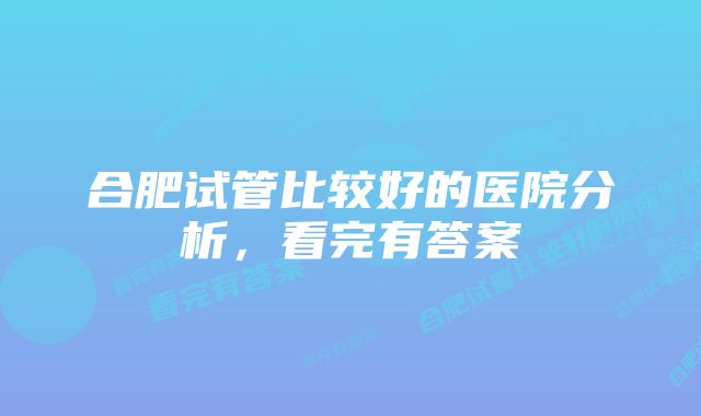 合肥试管比较好的医院分析，看完有答案