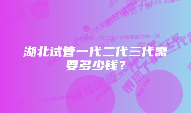 湖北试管一代二代三代需要多少钱？