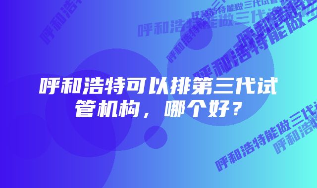 呼和浩特可以排第三代试管机构，哪个好？