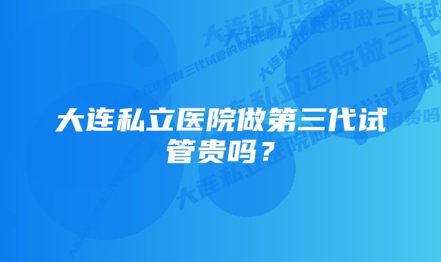 大连私立医院做第三代试管贵吗？