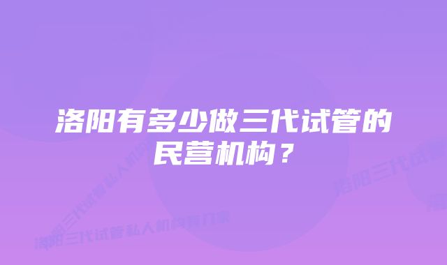 洛阳有多少做三代试管的民营机构？