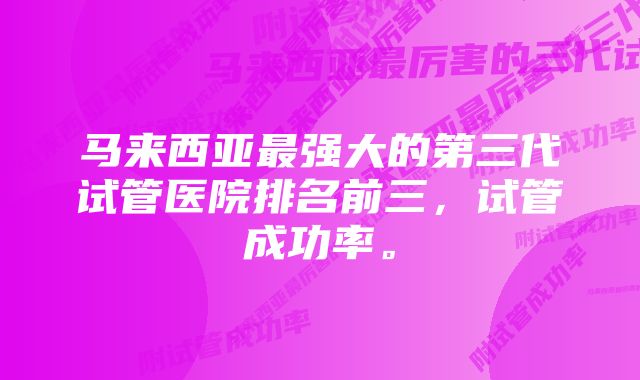 马来西亚最强大的第三代试管医院排名前三，试管成功率。