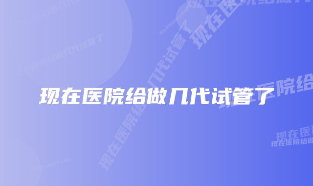 现在医院给做几代试管了