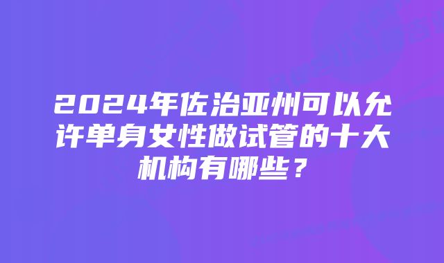 2024年佐治亚州可以允许单身女性做试管的十大机构有哪些？