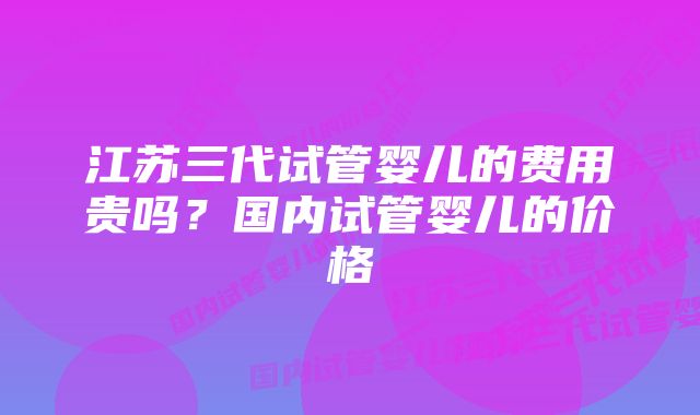 江苏三代试管婴儿的费用贵吗？国内试管婴儿的价格