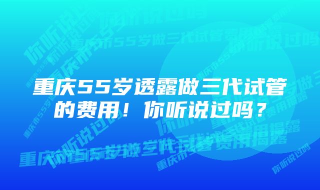 重庆55岁透露做三代试管的费用！你听说过吗？