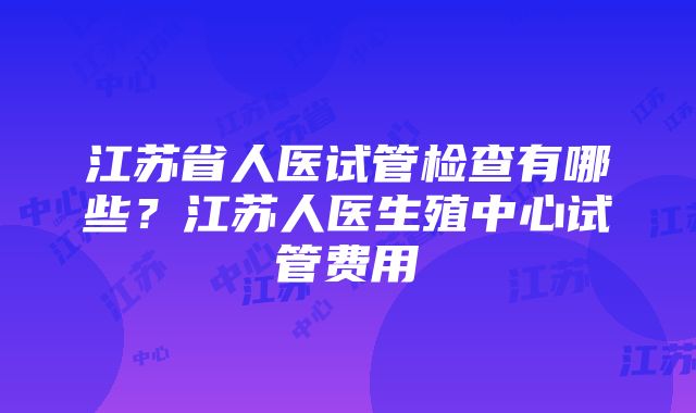 江苏省人医试管检查有哪些？江苏人医生殖中心试管费用